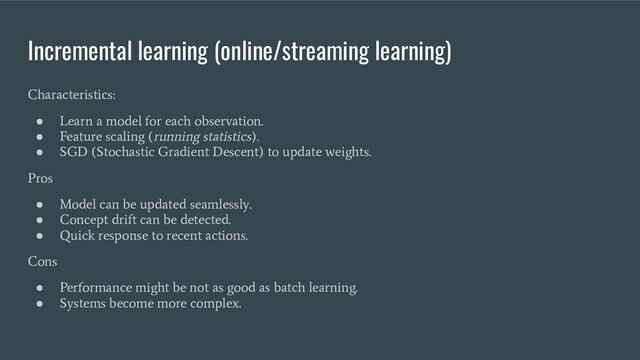 Incremental learning (online/streaming learning)
Characteristics:
●
Learn a model for each observation.
●
Feature scaling (running statistics).
●
SGD (Stochastic Gradient Descent) to update weights.
Pros
●
Model can be updated seamlessly.
●
Concept drift can be detected.
●
Quick response to recent actions.
Cons
●
Performance might be not as good as batch learning.
●
Systems become more complex.
