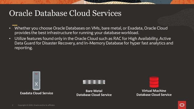 Copyright © 2020, Oracle and/or its affiliates
2
Oracle Database Cloud Services
• Whether you choose Oracle Databases on VMs, bare metal, or Exadata, Oracle Cloud
provides the best infrastructure for running your database workload.
• Utilize features found only in the Oracle Cloud such as RAC for High Availability, Active
Data Guard for Disaster Recovery, and In-Memory Database for hyper fast analytics and
reporting.
2
Virtual Machine
Database Cloud Service
Bare Metal
Database Cloud Service
Exadata Cloud Service

