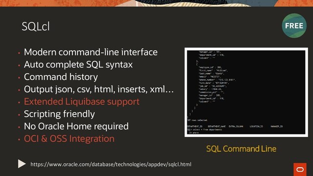 SQLcl
• Modern command-line interface
• Auto complete SQL syntax
• Command history
• Output json, csv, html, inserts, xml…
• Extended Liquibase support
• Scripting friendly
• No Oracle Home required
• OCI & OSS Integration
https://www.oracle.com/database/technologies/appdev/sqlcl.html
SQL Command Line
