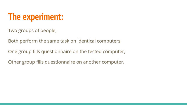 The experiment:
Two groups of people,
Both perform the same task on identical computers,
One group fills questionnaire on the tested computer,
Other group fills questionnaire on another computer.
