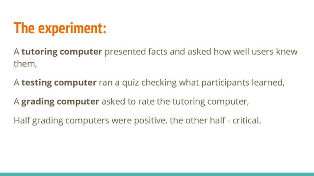 The experiment:
A tutoring computer presented facts and asked how well users knew
them,
A testing computer ran a quiz checking what participants learned,
A grading computer asked to rate the tutoring computer,
Half grading computers were positive, the other half - critical.
