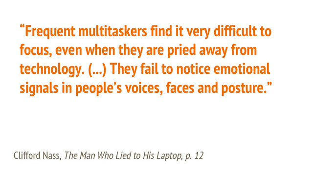 “Frequent multitaskers find it very difficult to
focus, even when they are pried away from
technology. (...) They fail to notice emotional
signals in people’s voices, faces and posture.”
Clifford Nass, The Man Who Lied to His Laptop, p. 12
