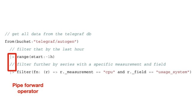 // get all data from the telegraf db
from(bucket:”telegraf/autogen”)
// filter that by the last hour
|> range(start:-1h)
// filter further by series with a specific measurement and field
|> filter(fn: (r) => r._measurement == "cpu" and r._field == "usage_system")
