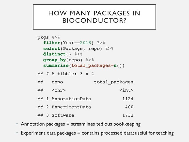 HOW MANY PACKAGES IN
BIOCONDUCTOR?
pkgs %>%
filter(Year==2018) %>%
select(Package, repo) %>%
distinct() %>%
group_by(repo) %>%
summarize(total_packages=n())
## # A tibble: 3 x 2
## repo total_packages
##  
## 1 AnnotationData 1124
## 2 ExperimentData 400
## 3 Software 1733
• Annotation packages = streamlines tedious bookkeeping
• Experiment data packages = contains processed data; useful for teaching
