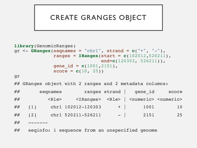 CREATE GRANGES OBJECT
library(GenomicRanges)
gr <- GRanges(seqnames = "chr1", strand = c("+", "-"),
ranges = IRanges(start = c(102012,520211),
end=c(120303, 526211)),
gene_id = c(1001,2151),
score = c(10, 25))
gr
## GRanges object with 2 ranges and 2 metadata columns:
## seqnames ranges strand | gene_id score
##    |  
## [1] chr1 102012-120303 + | 1001 10
## [2] chr1 520211-526211 - | 2151 25
## -------
## seqinfo: 1 sequence from an unspecified genome
