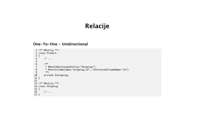 Relacije
One-To-One - Unidirectional
1 /** @Entity **/
2 class Product
3 {
4 // ...
5
6 /**
7 * @OneToOne(targetEntity="Shipping")
8 * @JoinColumn(name="shipping_id", referencedColumnName="id")
9 **/
10 private $shipping;
11 }
12
13 /** @Entity **/
14 class Shipping
15 {
16 // ...
17 }

