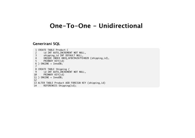 One-To-One - Unidirectional
Generirani SQL
1 CREATE TABLE Product (
2 id INT AUTO_INCREMENT NOT NULL,
3 shipping_id INT DEFAULT NULL,
4 UNIQUE INDEX UNIQ_6FBC94267FE4B2B (shipping_id),
5 PRIMARY KEY(id)
6 ) ENGINE = InnoDB;
7
8 CREATE TABLE Shipping (
9 id INT AUTO_INCREMENT NOT NULL,
10 PRIMARY KEY(id)
11 ) ENGINE = InnoDB;
12
13 ALTER TABLE Product ADD FOREIGN KEY (shipping_id)
14 REFERENCES Shipping(id);
