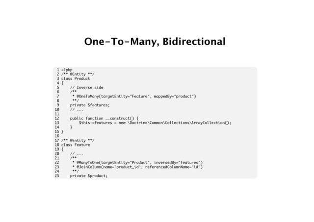 One-To-Many, Bidirectional
1 features = new \Doctrine\Common\Collections\ArrayCollection();
14 }
15 }
16
17 /** @Entity **/
18 class Feature
19 {
20 // ...
21 /**
22 * @ManyToOne(targetEntity="Product", inversedBy="features")
23 * @JoinColumn(name="product_id", referencedColumnName="id")
24 **/
25 private $product;
