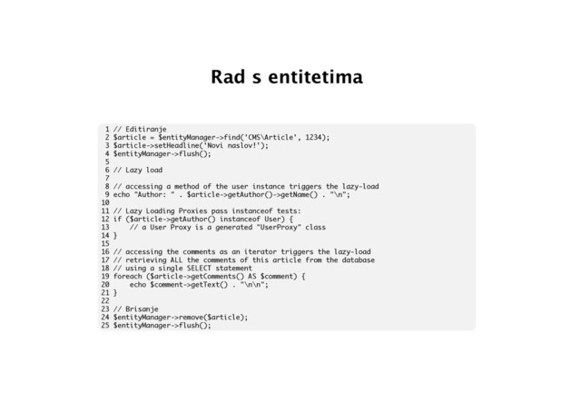 Rad s entitetima
1 // Editiranje
2 $article = $entityManager->find('CMS\Article', 1234);
3 $article->setHeadline('Novi naslov!');
4 $entityManager->flush();
5
6 // Lazy load
7
8 // accessing a method of the user instance triggers the lazy-load
9 echo "Author: " . $article->getAuthor()->getName() . "\n";
10
11 // Lazy Loading Proxies pass instanceof tests:
12 if ($article->getAuthor() instanceof User) {
13 // a User Proxy is a generated "UserProxy" class
14 }
15
16 // accessing the comments as an iterator triggers the lazy-load
17 // retrieving ALL the comments of this article from the database
18 // using a single SELECT statement
19 foreach ($article->getComments() AS $comment) {
20 echo $comment->getText() . "\n\n";
21 }
22
23 // Brisanje
24 $entityManager->remove($article);
25 $entityManager->flush();
