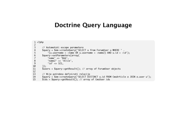 Doctrine Query Language
1 createQuery('SELECT u from ForumUser u WHERE ' .
5 '(u.username = :name OR u.username = :name2) AND u.id = :id');
6 $query->setParameters(array(
7 'name' => 'Bob',
8 'name2' => 'Alice',
9 'id' => 321,
10 ));
11 $users = $query->getResult(); // array of ForumUser objects
12
13 // Nije potrebno definirati relacije
14 $query = $em->createQuery('SELECT DISTINCT u.id FROM CmsArticle a JOIN a.user u');
15 $ids = $query->getResult(); // array of CmsUser ids
