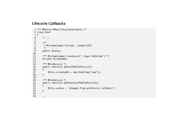 Lifecycle Callbacks
1 /** @Entity @HasLifecycleCallbacks */
2 class User
3 {
4 // ...
5
6 /**
7 * @Column(type="string", length=255)
8 */
9 public $value;
10
11 /** @Column(name="created_at", type="datetime") */
12 private $createdAt;
13
14 /** @PrePersist */
15 public function doStuffOnPrePersist()
16 {
17 $this->createdAt = new DateTime("now");;
18 }
19
20 /** @PrePersist */
21 public function doOtherStuffOnPrePersist()
22 {
23 $this->value = 'changed from prePersist callback!';
24 }
25
26 ...
