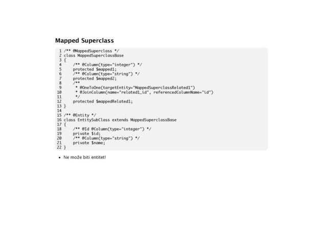 Mapped Superclass
1 /** @MappedSuperclass */
2 class MappedSuperclassBase
3 {
4 /** @Column(type="integer") */
5 protected $mapped1;
6 /** @Column(type="string") */
7 protected $mapped2;
8 /**
9 * @OneToOne(targetEntity="MappedSuperclassRelated1")
10 * @JoinColumn(name="related1_id", referencedColumnName="id")
11 */
12 protected $mappedRelated1;
13 }
14
15 /** @Entity */
16 class EntitySubClass extends MappedSuperclassBase
17 {
18 /** @Id @Column(type="integer") */
19 private $id;
20 /** @Column(type="string") */
21 private $name;
22 }
• Ne može biti entitet!

