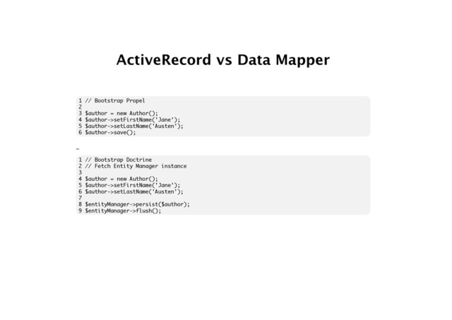 ActiveRecord vs Data Mapper
1 // Bootstrap Propel
2
3 $author = new Author();
4 $author->setFirstName('Jane');
5 $author->setLastName('Austen');
6 $author->save();
_
1 // Bootstrap Doctrine
2 // Fetch Entity Manager instance
3
4 $author = new Author();
5 $author->setFirstName('Jane');
6 $author->setLastName('Austen');
7
8 $entityManager->persist($author);
9 $entityManager->flush();
