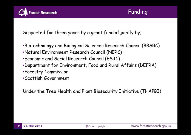 04/05/2016
2
Supported for three years by a grant funded jointly by;
•Biotechnology and Biological Sciences Research Council (BBSRC)
•Natural Environment Research Council (NERC)
•Economic and Social Research Council (ESRC)
•Department for Environment, Food and Rural Affairs (DEFRA)
•Forestry Commission
•Scottish Government
Under the Tree Health and Plant Biosecurity Initiative (THAPBI)
Funding
