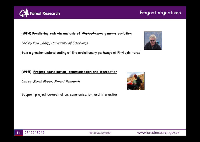 04/05/2016
11
(WP4) Predicting risk via analysis of Phytophthora genome evolution
Led by Paul Sharp, University of Edinburgh
Gain a greater understanding of the evolutionary pathways of Phytophthoras
(WP5) Project coordination, communication and interaction
Led by Sarah Green, Forest Research
Support project co-ordination, communication, and interaction
Project objectives
