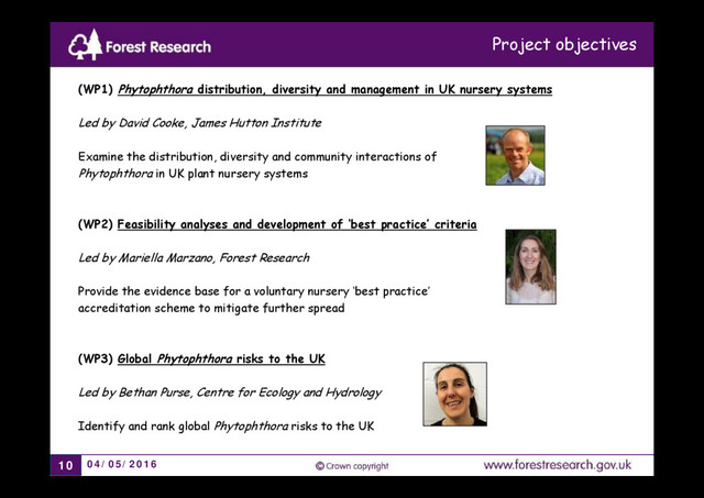 04/05/2016
10
(WP1) Phytophthora distribution, diversity and management in UK nursery systems
Led by David Cooke, James Hutton Institute
Examine the distribution, diversity and community interactions of
Phytophthora in UK plant nursery systems
(WP2) Feasibility analyses and development of ‘best practice’ criteria
Led by Mariella Marzano, Forest Research
Provide the evidence base for a voluntary nursery ‘best practice’
accreditation scheme to mitigate further spread
(WP3) Global Phytophthora risks to the UK
Led by Bethan Purse, Centre for Ecology and Hydrology
Identify and rank global Phytophthora risks to the UK
Project objectives
