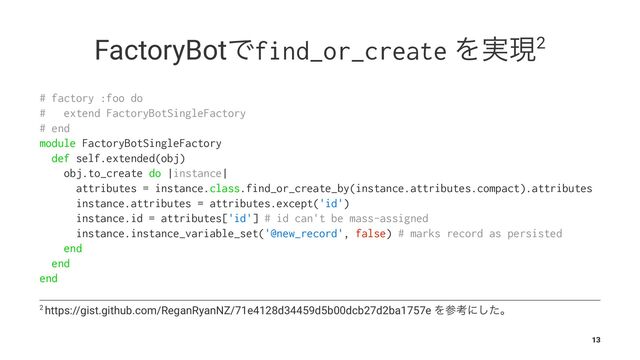FactoryBotͰfind_or_create Λ࣮ݱ2
# factory :foo do
# extend FactoryBotSingleFactory
# end
module FactoryBotSingleFactory
def self.extended(obj)
obj.to_create do |instance|
attributes = instance.class.find_or_create_by(instance.attributes.compact).attributes
instance.attributes = attributes.except('id')
instance.id = attributes['id'] # id can't be mass-assigned
instance.instance_variable_set('@new_record', false) # marks record as persisted
end
end
end
2 https://gist.github.com/ReganRyanNZ/71e4128d34459d5b00dcb27d2ba1757e Λࢀߟʹͨ͠ɻ
13
