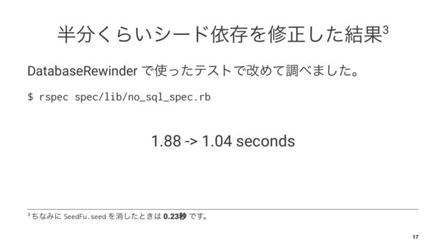 ൒෼͘Β͍γʔυґଘΛमਖ਼ͨ݁͠Ռ3
DatabaseRewinder Ͱ࢖ͬͨςετͰվΊͯௐ΂·ͨ͠ɻ
$ rspec spec/lib/no_sql_spec.rb
1.88 -> 1.04 seconds
3 ͪͳΈʹ SeedFu.seed Λফͨ͠ͱ͖͸ 0.23ඵ Ͱ͢ɻ
17
