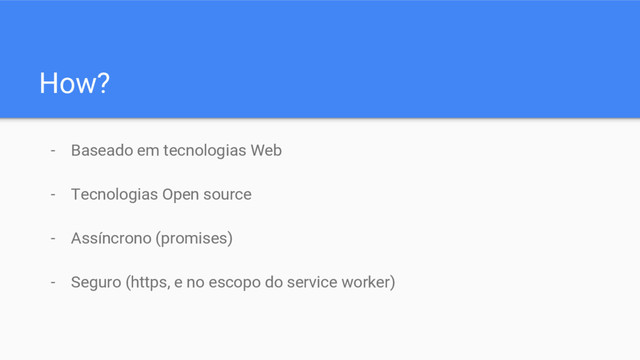 How?
- Baseado em tecnologias Web
- Tecnologias Open source
- Assíncrono (promises)
- Seguro (https, e no escopo do service worker)
