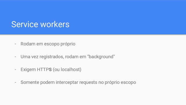 Service workers
- Rodam em escopo próprio
- Uma vez registrados, rodam em "background"
- Exigem HTTPS (ou localhost)
- Somente podem interceptar requests no próprio escopo
