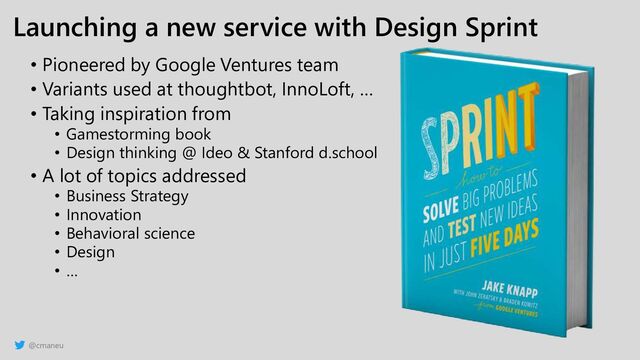 @cmaneu
Launching a new service with Design Sprint
• Pioneered by Google Ventures team
• Variants used at thoughtbot, InnoLoft, …
• Taking inspiration from
• Gamestorming book
• Design thinking @ Ideo & Stanford d.school
• A lot of topics addressed
• Business Strategy
• Innovation
• Behavioral science
• Design
• …
