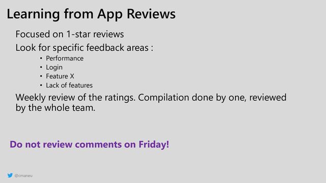 @cmaneu
Learning from App Reviews
Focused on 1-star reviews
Look for specific feedback areas :
• Performance
• Login
• Feature X
• Lack of features
Weekly review of the ratings. Compilation done by one, reviewed
by the whole team.
Do not review comments on Friday!
