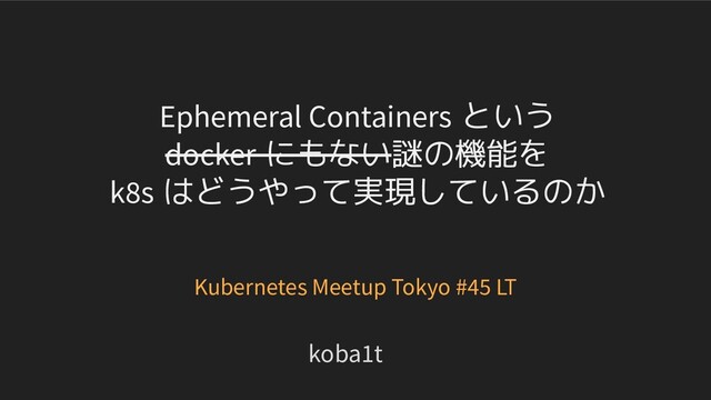 Ephemeral Containers という
docker にもない謎の機能を
k8s はどうやって実現しているのか
koba1t
Kubernetes Meetup Tokyo #45 LT
