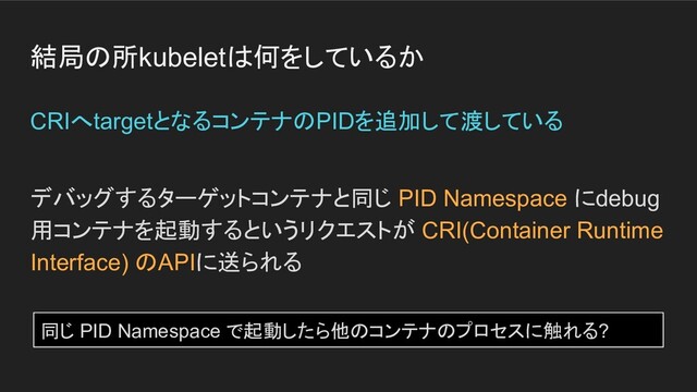 結局の所kubeletは何をしているか
デバッグするターゲットコンテナと同じ PID Namespace にdebug
用コンテナを起動するというリクエストが CRI(Container Runtime
Interface) のAPIに送られる
CRIへtargetとなるコンテナのPIDを追加して渡している
同じ PID Namespace で起動したら他のコンテナのプロセスに触れる?
