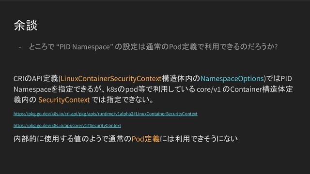 余談
- ところで “PID Namespace” の設定は通常のPod定義で利用できるのだろうか?
CRIのAPI定義(LinuxContainerSecurityContext構造体内のNamespaceOptions)ではPID
Namespaceを指定できるが、k8sのpod等で利用している core/v1 のContainer構造体定
義内の SecurityContext では指定できない。
https://pkg.go.dev/k8s.io/cri-api/pkg/apis/runtime/v1alpha2#LinuxContainerSecurityContext
https://pkg.go.dev/k8s.io/api/core/v1#SecurityContext
内部的に使用する値のようで通常のPod定義には利用できそうにない
