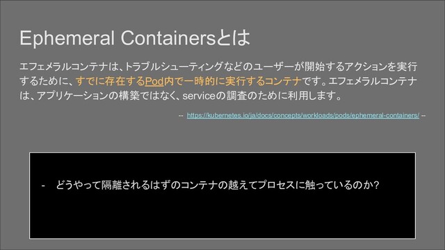 Ephemeral Containersとは
エフェメラルコンテナは、トラブルシューティングなどのユーザーが開始するアクションを実行
するために、すでに存在するPod内で一時的に実行するコンテナです。エフェメラルコンテナ
は、アプリケーションの構築ではなく、serviceの調査のために利用します。
-- https://kubernetes.io/ja/docs/concepts/workloads/pods/ephemeral-containers/ --
- どうやって隔離されるはずのコンテナの越えてプロセスに触っているのか?
