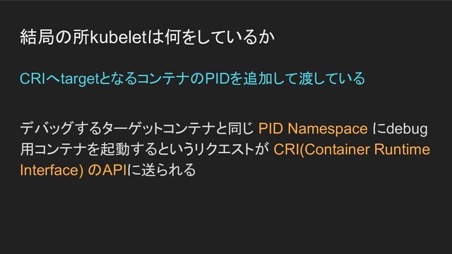 結局の所kubeletは何をしているか
デバッグするターゲットコンテナと同じ PID Namespace にdebug
用コンテナを起動するというリクエストが CRI(Container Runtime
Interface) のAPIに送られる
CRIへtargetとなるコンテナのPIDを追加して渡している
