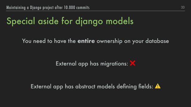 Special aside for django models
You need to have the entire ownership on your database
External app has migrations: ❌
External app has abstract models deﬁning ﬁelds: ⚠
33
Maintaining a Django project after 10.000 commits
