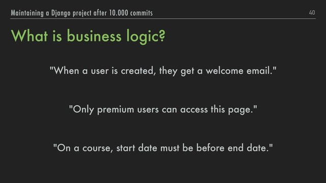 What is business logic?
"When a user is created, they get a welcome email."
"Only premium users can access this page."
"On a course, start date must be before end date."
40
Maintaining a Django project after 10.000 commits
