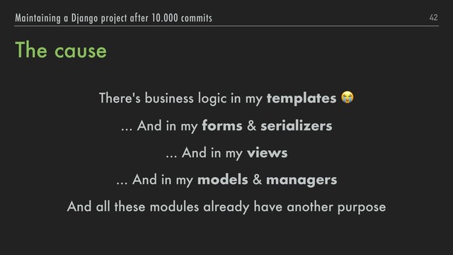 The cause
There's business logic in my templates 
... And in my forms & serializers
... And in my views
... And in my models & managers
And all these modules already have another purpose
42
Maintaining a Django project after 10.000 commits
