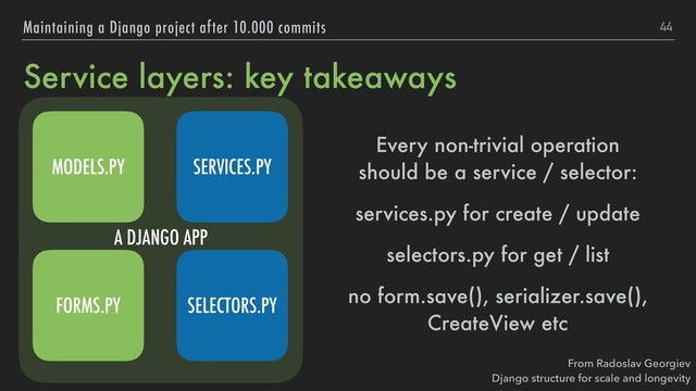A DJANGO APP
Service layers: key takeaways
Every non-trivial operation 
should be a service / selector:
services.py for create / update
selectors.py for get / list
no form.save(), serializer.save(),
CreateView etc
44
Maintaining a Django project after 10.000 commits
From Radoslav Georgiev 
Django structure for scale and longevity
SERVICES.PY
SELECTORS.PY
MODELS.PY
FORMS.PY
