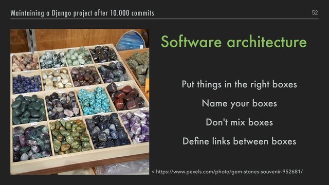 Software architecture
Put things in the right boxes
Name your boxes
Don't mix boxes
Deﬁne links between boxes
52
Maintaining a Django project after 10.000 commits
< https://www.pexels.com/photo/gem-stones-souvenir-952681/
