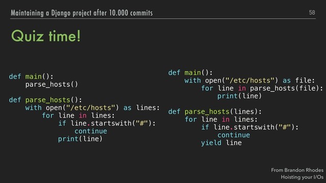 Quiz time!
def main():
with open("/etc/hosts") as file:
for line in parse_hosts(file):
print(line)
def parse_hosts(lines):
for line in lines:
if line.startswith("#"):
continue
yield line
58
Maintaining a Django project after 10.000 commits
def main():
parse_hosts()
def parse_hosts():
with open("/etc/hosts") as lines:
for line in lines:
if line.startswith("#"):
continue
print(line)
From Brandon Rhodes 
Hoisting your I/Os
