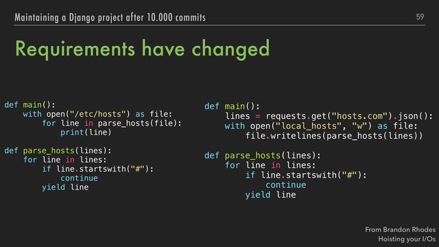 Requirements have changed
def main():
with open("/etc/hosts") as file:
for line in parse_hosts(file):
print(line)
def parse_hosts(lines):
for line in lines:
if line.startswith("#"):
continue
yield line
59
Maintaining a Django project after 10.000 commits
def main():
lines = requests.get("hosts.com").json():
with open("local_hosts", "w") as file:
file.writelines(parse_hosts(lines))
def parse_hosts(lines):
for line in lines:
if line.startswith("#"):
continue
yield line
From Brandon Rhodes 
Hoisting your I/Os
