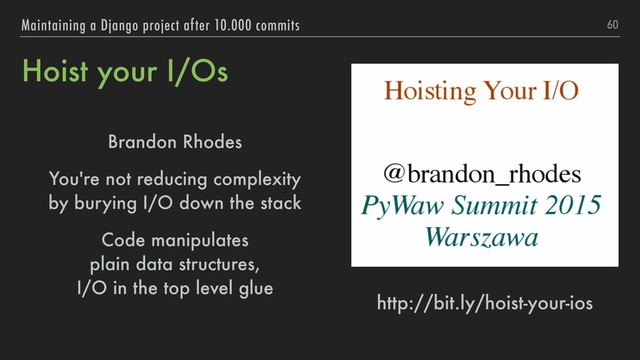 Hoist your I/Os
Brandon Rhodes
You're not reducing complexity 
by burying I/O down the stack
Code manipulates 
plain data structures, 
I/O in the top level glue
60
Maintaining a Django project after 10.000 commits
http://bit.ly/hoist-your-ios
