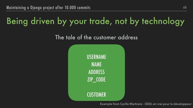Being driven by your trade, not by technology
The tale of the customer address
68
Maintaining a Django project after 10.000 commits
USERNAME
NAME
ADDRESS
ZIP_CODE
CUSTOMER
Example from Cyrille Martraire - DDD, en vrai pour le développeur

