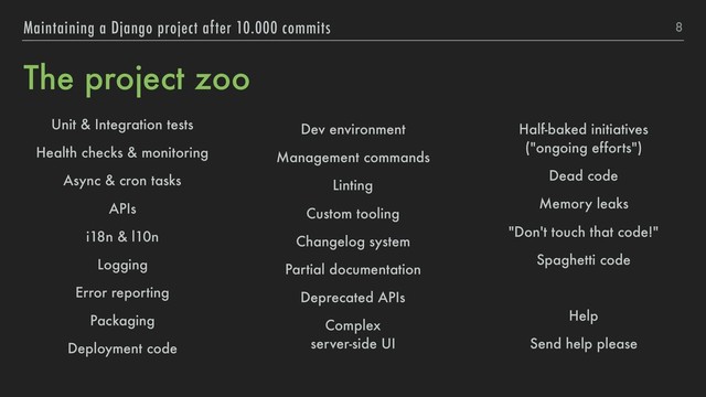 The project zoo
Unit & Integration tests
Health checks & monitoring
Async & cron tasks
APIs
i18n & l10n
Logging
Error reporting
Packaging
Deployment code
Dev environment
Management commands
Linting
Custom tooling
Changelog system
Partial documentation
Deprecated APIs
Complex 
server-side UI
Half-baked initiatives 
("ongoing efforts")
Dead code
Memory leaks
"Don't touch that code!"
Spaghetti code
Help
Send help please
8
Maintaining a Django project after 10.000 commits
