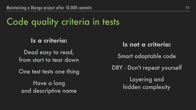 Code quality criteria in tests
Is a criteria:
Dead easy to read, 
from start to tear down
One test tests one thing
Have a long 
and descriptive name
83
Maintaining a Django project after 10.000 commits
Is not a criteria:
Smart adaptable code
DRY - Don't repeat yourself
Layering and 
hidden complexity
