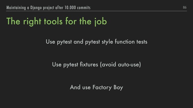 The right tools for the job
Use pytest and pytest style function tests
Use pytest ﬁxtures (avoid auto-use)
And use Factory Boy
86
Maintaining a Django project after 10.000 commits

