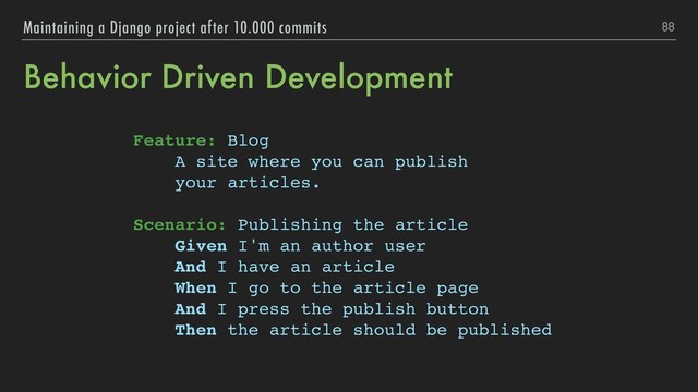 Behavior Driven Development
Feature: Blog
A site where you can publish
your articles.
Scenario: Publishing the article
Given I'm an author user
And I have an article
When I go to the article page
And I press the publish button
Then the article should be published
88
Maintaining a Django project after 10.000 commits
