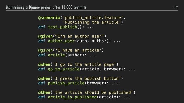 89
Maintaining a Django project after 10.000 commits
@scenario('publish_article.feature',
'Publishing the article')
def test_publish(): ...
@given("I'm an author user")
def author_user(auth, author): ...
@given('I have an article')
def article(author): ...
@when('I go to the article page')
def go_to_article(article, browser): ...
@when('I press the publish button')
def publish_article(browser): ...
@then('the article should be published')
def article_is_published(article): ...
