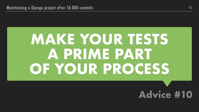 MAKE YOUR TESTS
A PRIME PART
OF YOUR PROCESS
Advice #10
Maintaining a Django project after 10.000 commits 92
