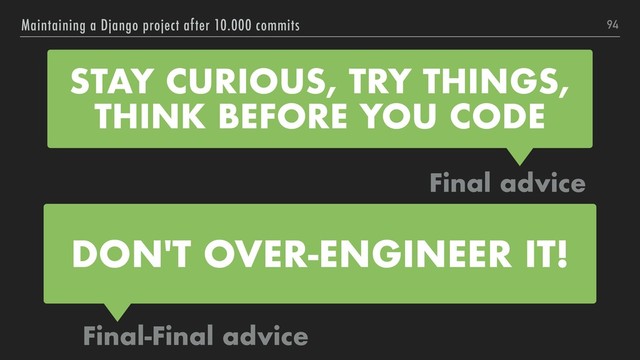 94
Maintaining a Django project after 10.000 commits
STAY CURIOUS, TRY THINGS,
THINK BEFORE YOU CODE
Final advice
Final-Final advice
DON'T OVER-ENGINEER IT!
