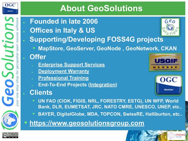 About GeoSolutions
●
Founded in late 2006
●
Offices in Italy & US
●
Supporting/Developing FOSS4G projects
• MapStore, GeoServer, GeoNode , GeoNetwork, CKAN
●
Offer
●
Enterprise Support Services
●
Deployment Warranty
●
Professional Training
●
End-To-End Projects (Integration)
●
Clients
• UN FAO (CIOK, FIGIS, NRL, FORESTRY, ESTG), UN WFP, World
Bank, DLR, EUMETSAT, JRC, NATO CMRE, UNESCO, UNEP, etc..
• BAYER, DigitalGlobe, MDA, TOPCON, SwissRE, Halliburton, etc..
• https://www.geosolutionsgroup.com
