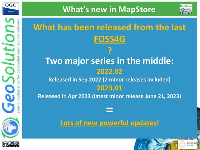 What’s new in MapStore
What has been released from the last
FOSS4G
?
Two major series in the middle:
2022.02
Released in Sep 2022 (2 minor releases included)
2023.01
Released in Apr 2023 (latest minor release June 21, 2023)
=
Lots of new powerful updates!

