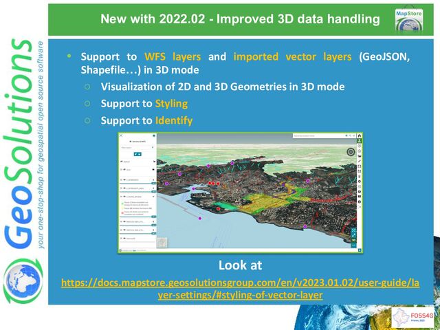New with 2022.02 - Improved 3D data handling
Look at
https://docs.mapstore.geosolutionsgroup.com/en/v2023.01.02/user-guide/la
yer-settings/#styling-of-vector-layer
• Support to WFS layers and imported vector layers (GeoJSON,
Shapefile…) in 3D mode
○ Visualization of 2D and 3D Geometries in 3D mode
○ Support to Styling
○ Support to Identify
